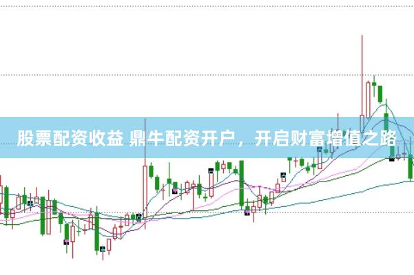 股票配资收益 鼎牛配资开户，开启财富增值之路
