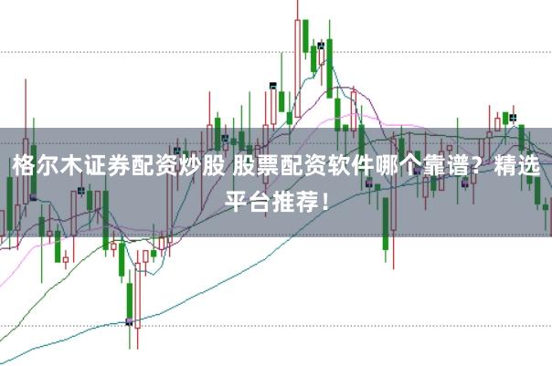 格尔木证券配资炒股 股票配资软件哪个靠谱？精选平台推荐！