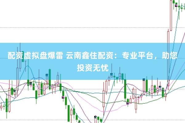 配资虚拟盘爆雷 云南鑫住配资：专业平台，助您投资无忧