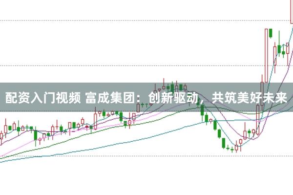 配资入门视频 富成集团：创新驱动，共筑美好未来