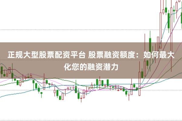 正规大型股票配资平台 股票融资额度：如何最大化您的融资潜力
