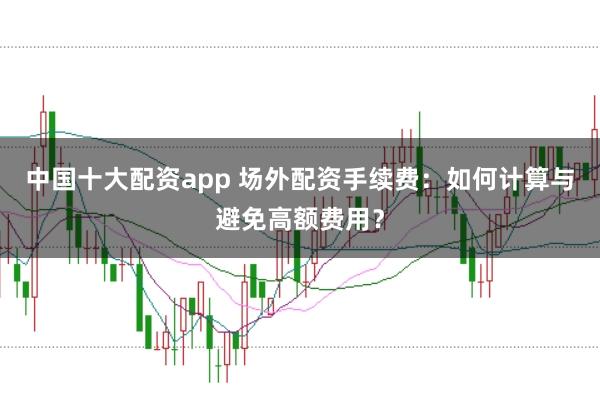 中国十大配资app 场外配资手续费：如何计算与避免高额费用？