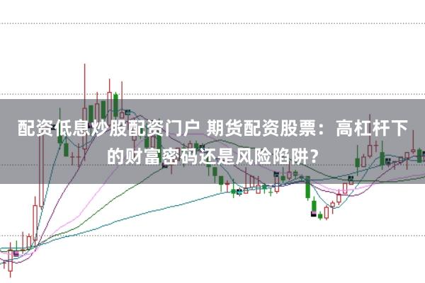 配资低息炒股配资门户 期货配资股票：高杠杆下的财富密码还是风险陷阱？