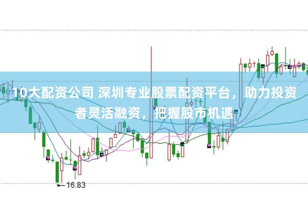 10大配资公司 深圳专业股票配资平台，助力投资者灵活融资，把握股市机遇