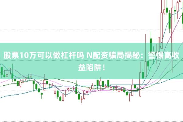 股票10万可以做杠杆吗 N配资骗局揭秘：警惕高收益陷阱！
