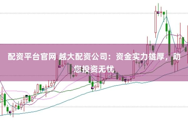 配资平台官网 越大配资公司：资金实力雄厚，助您投资无忧