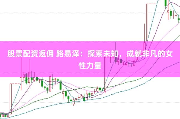 股票配资返佣 路易泽：探索未知，成就非凡的女性力量