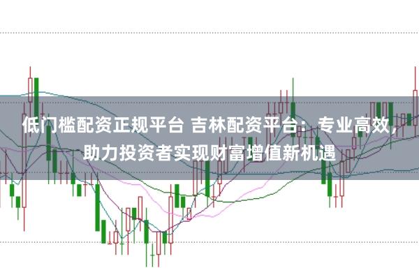 低门槛配资正规平台 吉林配资平台：专业高效，助力投资者实现财富增值新机遇