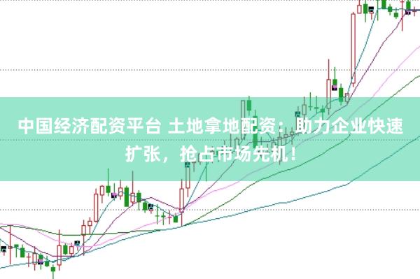 中国经济配资平台 土地拿地配资：助力企业快速扩张，抢占市场先机！