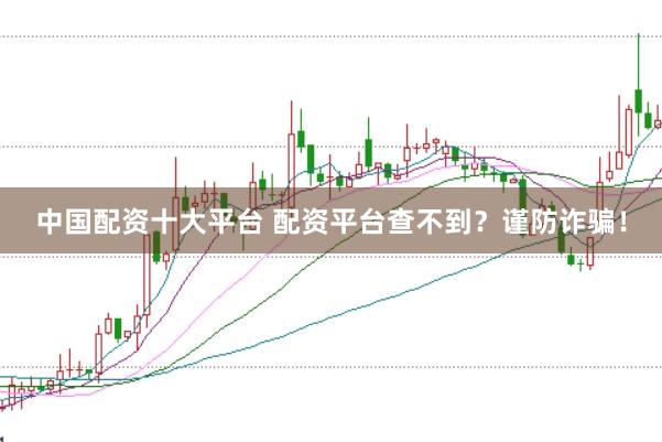 中国配资十大平台 配资平台查不到？谨防诈骗！