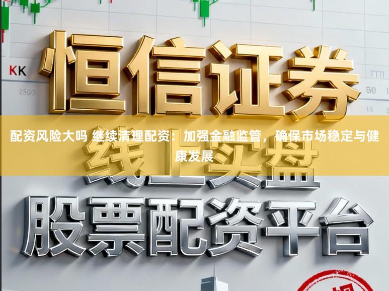 配资风险大吗 继续清理配资：加强金融监管，确保市场稳定与健康发展