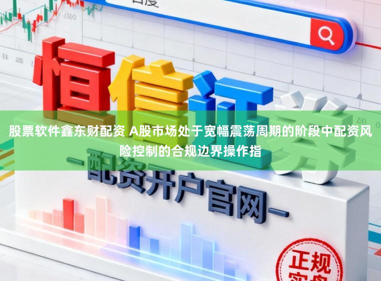 股票软件鑫东财配资 A股市场处于宽幅震荡周期的阶段中配资风险控制的合规边界操作指