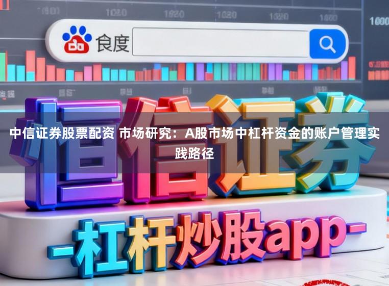 中信证券股票配资 市场研究：A股市场中杠杆资金的账户管理实践路径