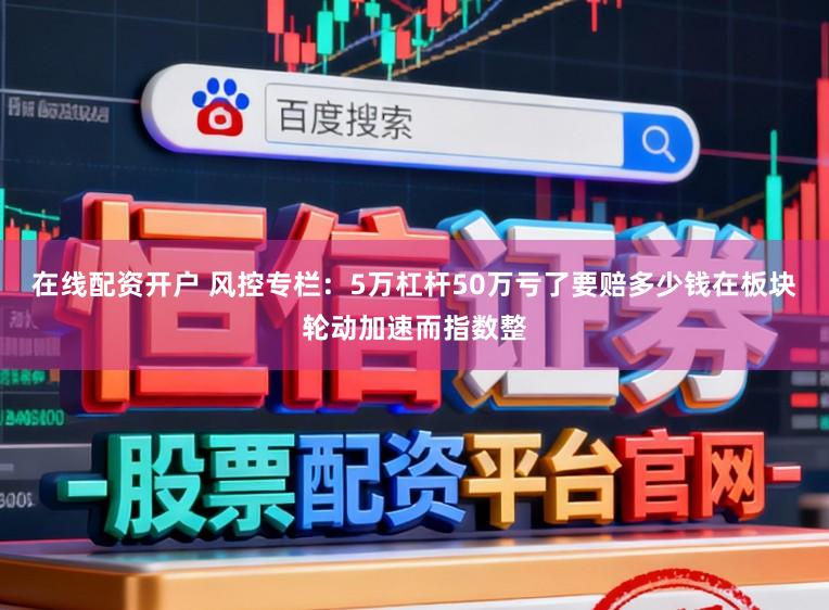 在线配资开户 风控专栏：5万杠杆50万亏了要赔多少钱在板块轮动加速而指数整