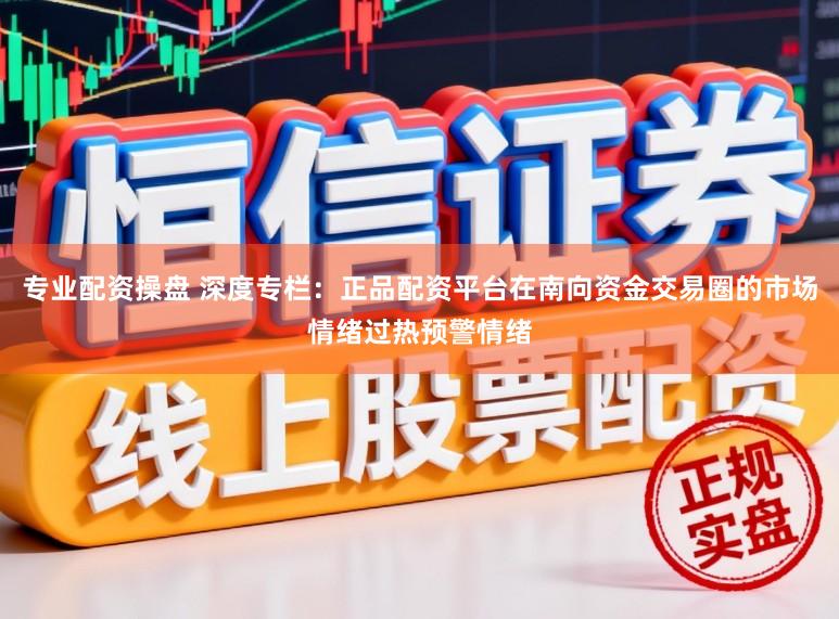 专业配资操盘 深度专栏：正品配资平台在南向资金交易圈的市场情绪过热预警情绪