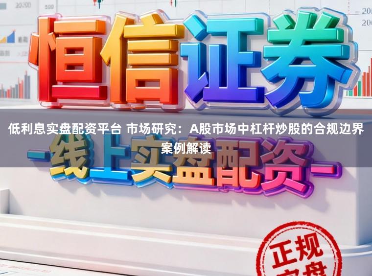 低利息实盘配资平台 市场研究：A股市场中杠杆炒股的合规边界案例解读