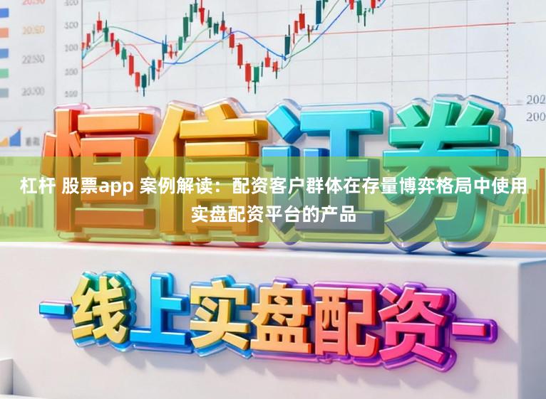 杠杆 股票app 案例解读：配资客户群体在存量博弈格局中使用实盘配资平台的产品