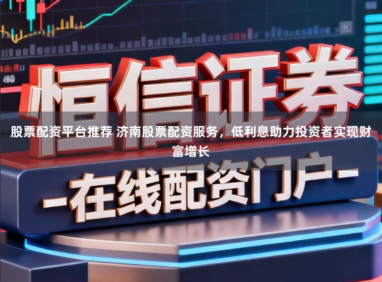 股票配资平台推荐 济南股票配资服务，低利息助力投资者实现财富增长